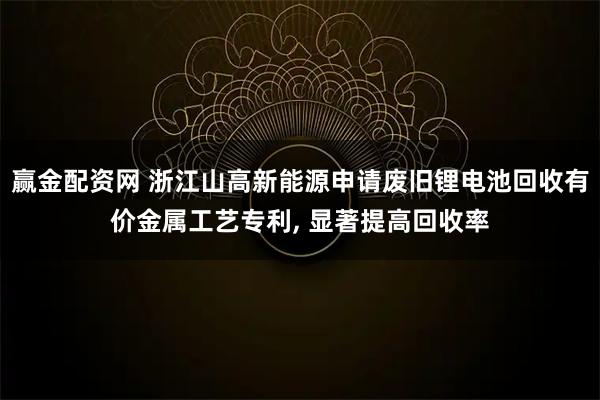赢金配资网 浙江山高新能源申请废旧锂电池回收有价金属工艺专利, 显著提高回收率