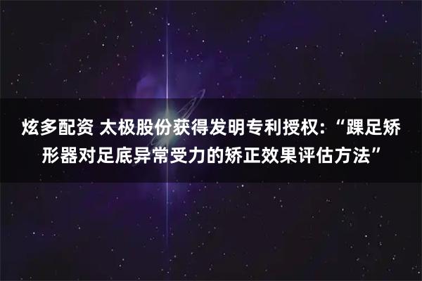 炫多配资 太极股份获得发明专利授权: “踝足矫形器对足底异常受力的矫正效果评估方法”