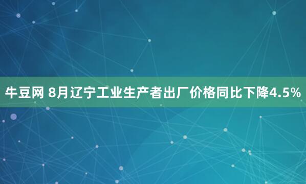 牛豆网 8月辽宁工业生产者出厂价格同比下降4.5%