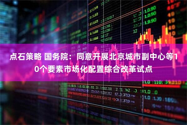 点石策略 国务院：同意开展北京城市副中心等10个要素市场化配置综合改革试点