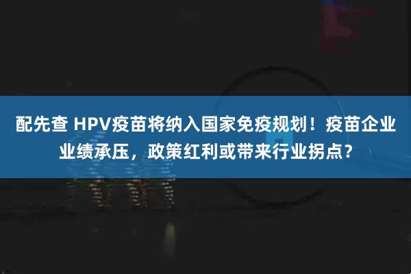 配先查 HPV疫苗将纳入国家免疫规划！疫苗企业业绩承压，政策红利或带来行业拐点？
