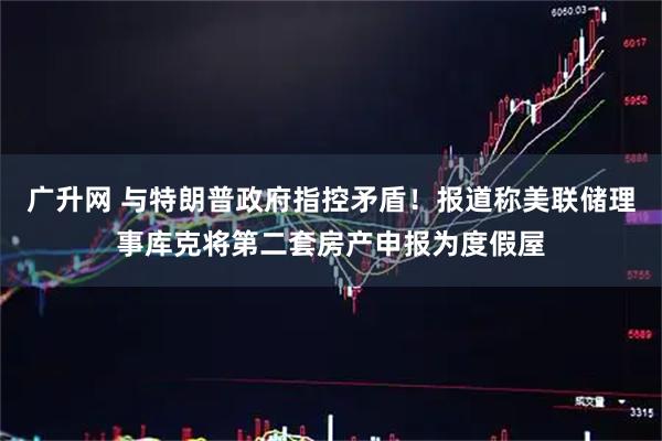 广升网 与特朗普政府指控矛盾！报道称美联储理事库克将第二套房产申报为度假屋