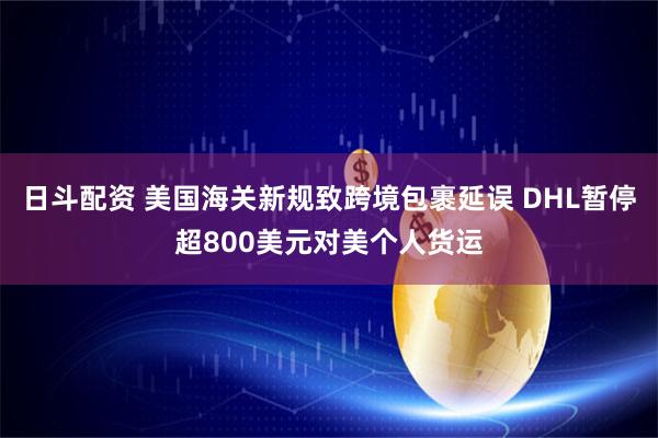 日斗配资 美国海关新规致跨境包裹延误 DHL暂停超800美元对美个人货运
