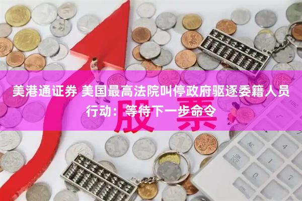 美港通证券 美国最高法院叫停政府驱逐委籍人员行动：等待下一步命令