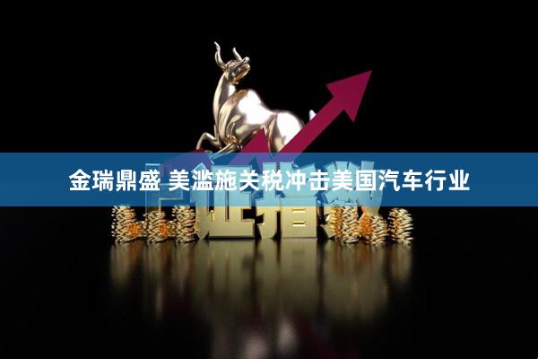 金瑞鼎盛 美滥施关税冲击美国汽车行业