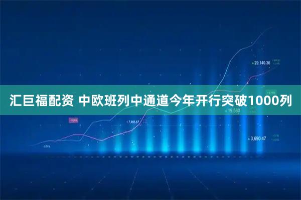 汇巨福配资 中欧班列中通道今年开行突破1000列