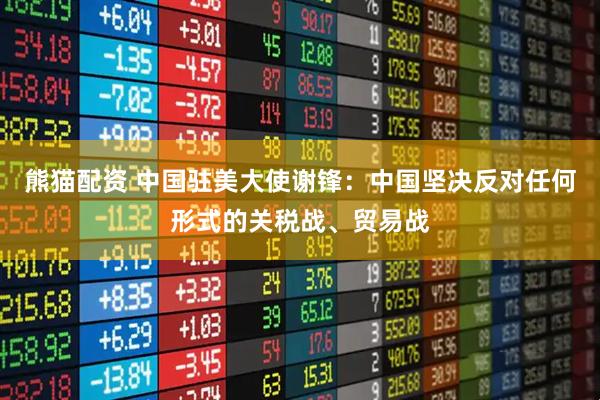 熊猫配资 中国驻美大使谢锋：中国坚决反对任何形式的关税战、贸易战