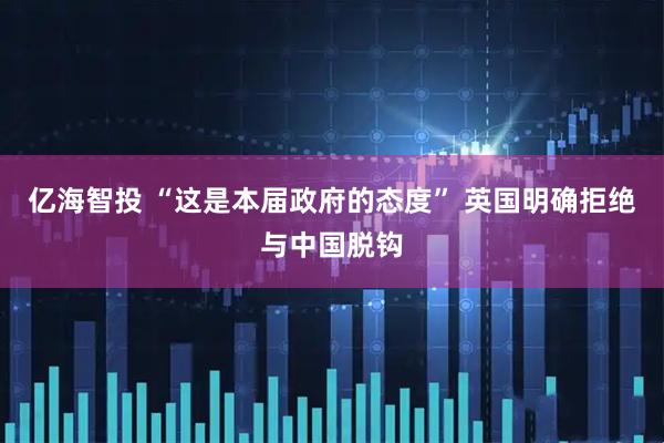 亿海智投 “这是本届政府的态度” 英国明确拒绝与中国脱钩