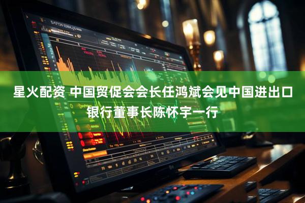 星火配资 中国贸促会会长任鸿斌会见中国进出口银行董事长陈怀宇一行