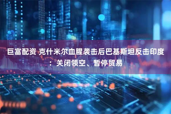 巨富配资 克什米尔血腥袭击后巴基斯坦反击印度：关闭领空、暂停贸易