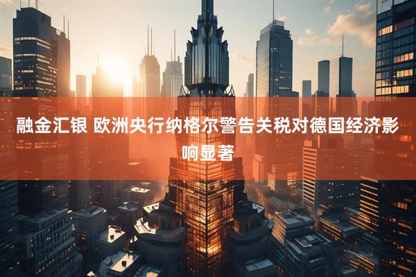 融金汇银 欧洲央行纳格尔警告关税对德国经济影响显著