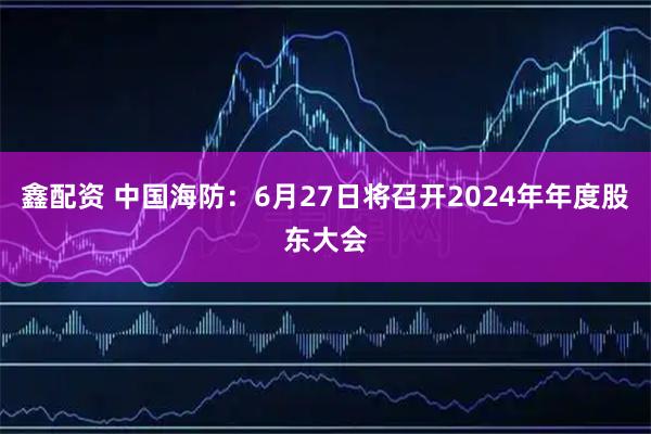 鑫配资 中国海防：6月27日将召开2024年年度股东大会