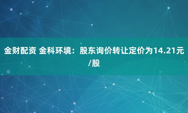 金财配资 金科环境：股东询价转让定价为14.21元/股