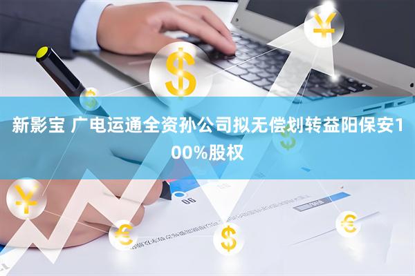 新影宝 广电运通全资孙公司拟无偿划转益阳保安100%股权