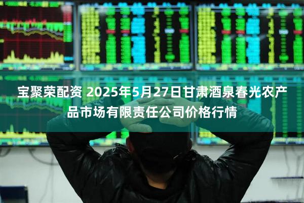 宝聚荣配资 2025年5月27日甘肃酒泉春光农产品市场有限责任公司价格行情