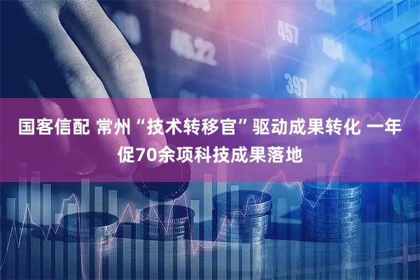 国客信配 常州“技术转移官”驱动成果转化 一年促70余项科技成果落地