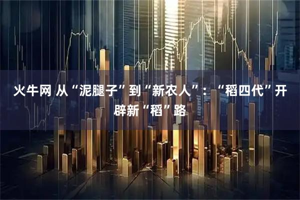 火牛网 从“泥腿子”到“新农人”：“稻四代”开辟新“稻”路