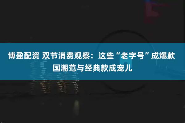 博盈配资 双节消费观察：这些“老字号”成爆款 国潮范与经典款成宠儿