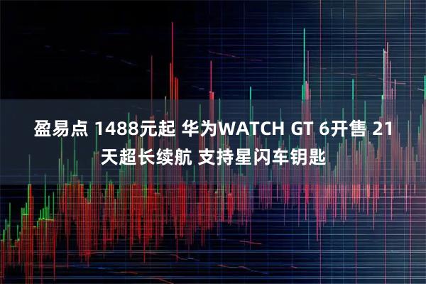 盈易点 1488元起 华为WATCH GT 6开售 21天超长续航 支持星闪车钥匙