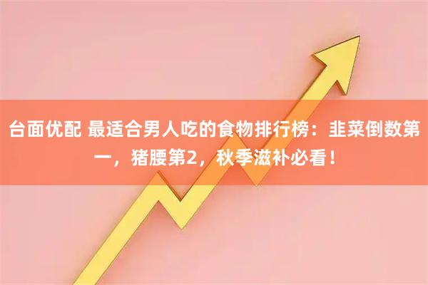 台面优配 最适合男人吃的食物排行榜：韭菜倒数第一，猪腰第2，秋季滋补必看！