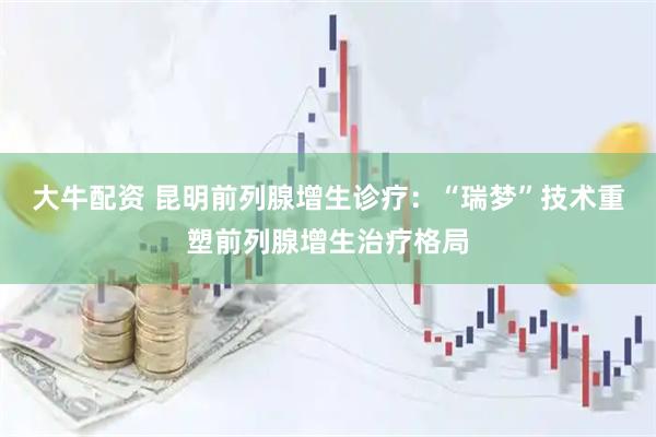 大牛配资 昆明前列腺增生诊疗：“瑞梦”技术重塑前列腺增生治疗格局