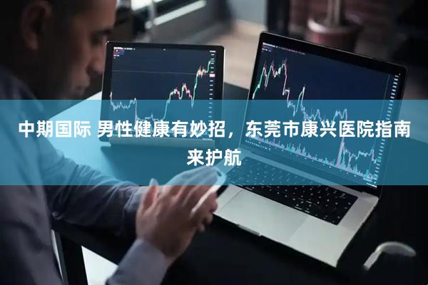 中期国际 男性健康有妙招，东莞市康兴医院指南来护航