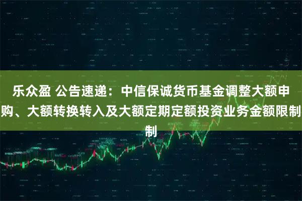 乐众盈 公告速递：中信保诚货币基金调整大额申购、大额转换转入及大额定期定额投资业务金额限制