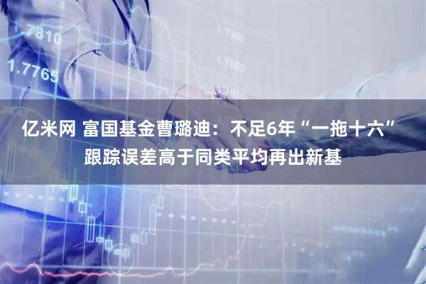 亿米网 富国基金曹璐迪：不足6年“一拖十六” 跟踪误差高于同类平均再出新基