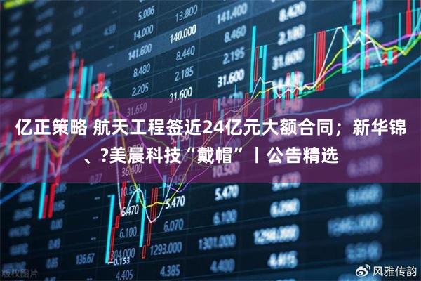 亿正策略 航天工程签近24亿元大额合同；新华锦、?美晨科技“戴帽”丨公告精选