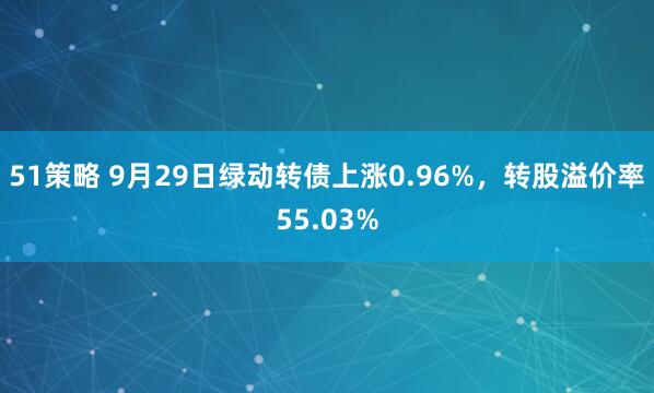 51策略 9月29日绿动转债上涨0.96%，转股溢价率55.03%