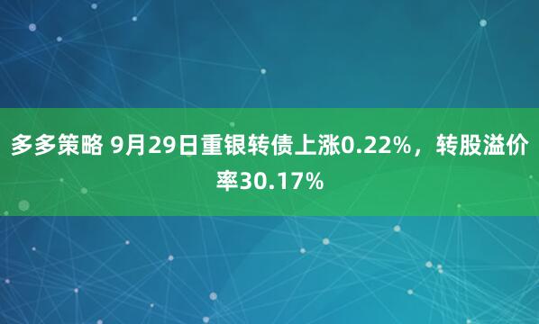 多多策略 9月29日重银转债上涨0.22%，转股溢价率30.17%