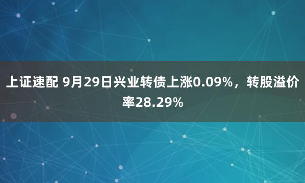 上证速配 9月29日兴业转债上涨0.09%，转股溢价率28.29%