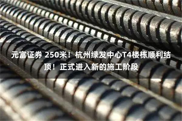 元富证券 250米！杭州绿发中心T4楼栋顺利结顶！正式进入新的施工阶段