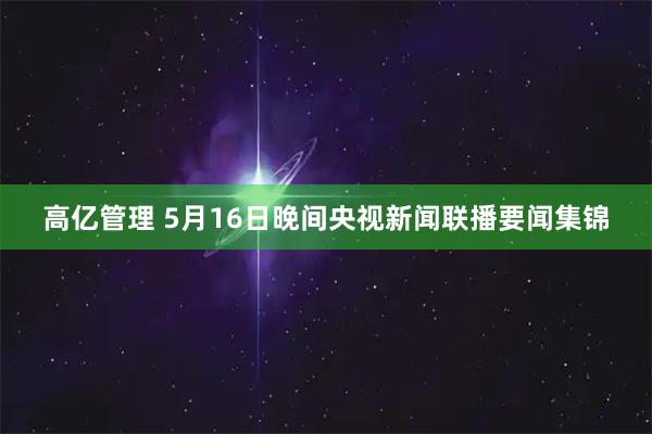 高亿管理 5月16日晚间央视新闻联播要闻集锦