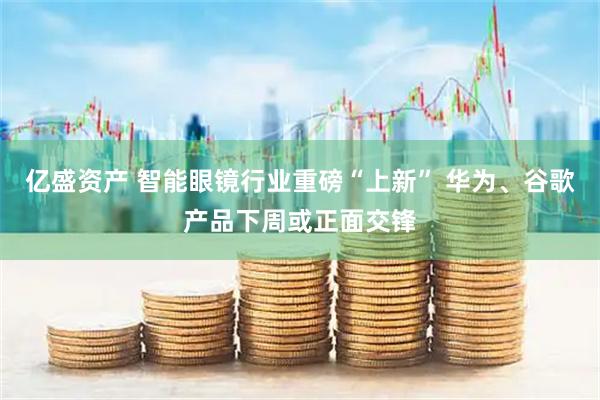 亿盛资产 智能眼镜行业重磅“上新” 华为、谷歌产品下周或正面交锋
