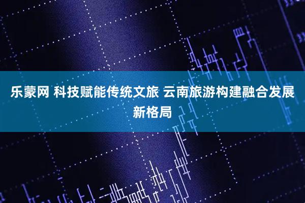 乐蒙网 科技赋能传统文旅 云南旅游构建融合发展新格局