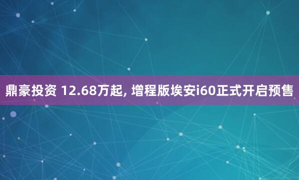 鼎豪投资 12.68万起, 增程版埃安i60正式开启预售