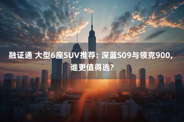 融证通 大型6座SUV推荐: 深蓝S09与领克900, 谁更值得选?