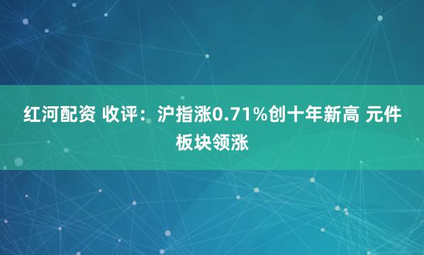 红河配资 收评：沪指涨0.71%创十年新高 元件板块领涨