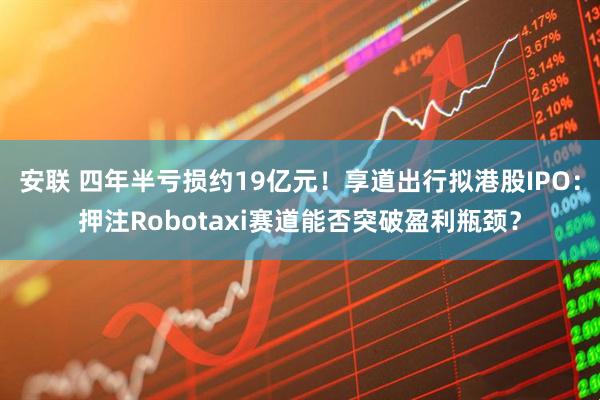 安联 四年半亏损约19亿元！享道出行拟港股IPO：押注Robotaxi赛道能否突破盈利瓶颈？