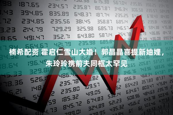 楠希配资 霍启仁雪山大婚！郭晶晶喜提新妯娌，朱玲玲携前夫同框太罕见