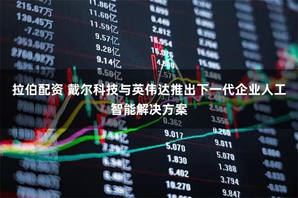 拉伯配资 戴尔科技与英伟达推出下一代企业人工智能解决方案