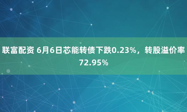 联富配资 6月6日芯能转债下跌0.23%，转股溢价率72.95%