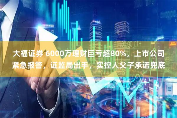 大福证券 6000万理财巨亏超80%，上市公司紧急报警，证监局出手，实控人父子承诺兜底