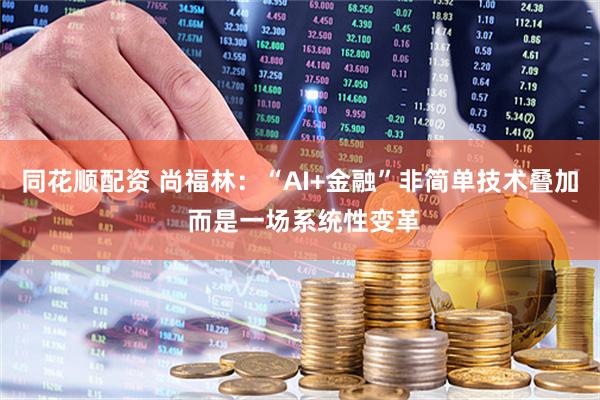 同花顺配资 尚福林：“AI+金融”非简单技术叠加 而是一场系统性变革