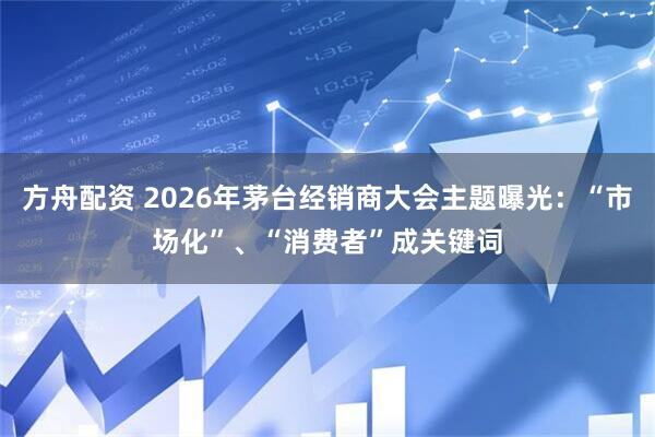 方舟配资 2026年茅台经销商大会主题曝光：“市场化”、“消费者”成关键词