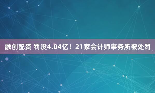 融创配资 罚没4.04亿！21家会计师事务所被处罚