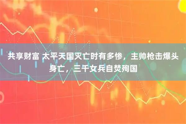 共享财富 太平天国灭亡时有多惨，主帅枪击爆头身亡，三千女兵自焚殉国