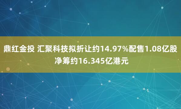 鼎红金投 汇聚科技拟折让约14.97%配售1.08亿股 净筹约16.345亿港元