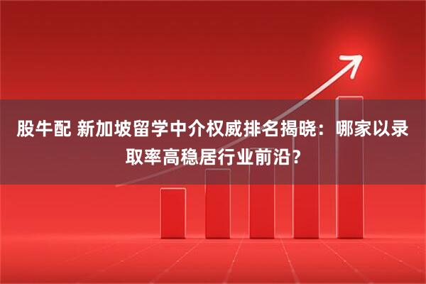 股牛配 新加坡留学中介权威排名揭晓：哪家以录取率高稳居行业前沿？